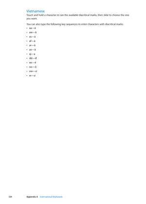 Page 134Vietnamese
Touch and hold a character to see the available diacritical marks, then slide to choose the one  
you want.
You can also type the following key sequences to enter characters with diacritical marks:
 Âaa—â 
aw—ă
 Â
as—á Â
af—à Â
ar—ả Â
ax—ã  Â
aj—ạ  Â
dd—đ  Â
ee—ê  Â
oo—ô  Â
ow—ơ  Â
w—ư  Â
13 4Appendix A    International Keyboards 