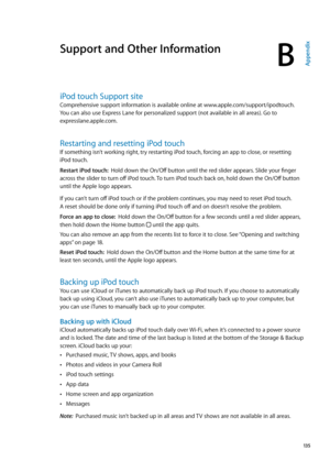 Page 135Support and Other Information
BAppendix
iPod touch Support site
Comprehensive support information is available online at www.apple.com/support/ipodtouch. 
You can also use Express Lane for personalized support (not available in all areas). Go to 
expresslane.apple.com
. 
Restarting and resetting iPod touch
If something isn’t working right, try restarting iPod touch, forcing an app to close, or resetting 
iPod touch.
Restart iPod touch:  Hold down the On/Off button until the red slider appears. Slide your...