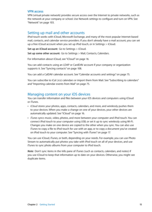 Page 15VPN access
VPN (virtual private network) provides secure access over the Internet to private networks, such as 
the network at your company or school. Use Network settings to configure and turn on VPN. See 
“Network
” on page 103 .
Setting up mail and other accounts
iPod touch works with iCloud, Microsoft Exchange, and many of the most popular Internet-based 
mail, contacts, and calendar service providers. If you don’t already have a mail account, you can set 
up a free iCloud account when you set up...