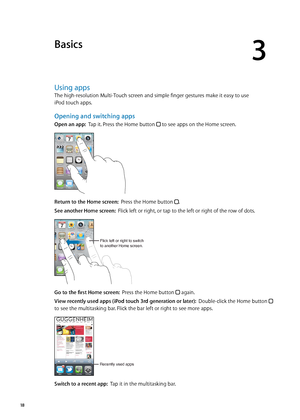 Page 18Basics
3
Using apps
The high-resolution Multi-Touch screen and simple finger gestures make it easy to use  
iPod touch apps.
Opening and switching apps
Open an app:  Tap it. Press the Home button  to see apps on the Home screen.
Return to the Home screen:  Press the Home button .
See another Home screen:  Flick left or right, or tap to the left or right of the row of dots.
Flick left or right to switch
to another Home screen.
Go to the first Home screen:   Press the Home button  again.
View recently used...