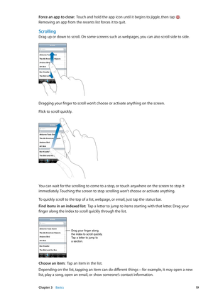 Page 19Force an app to close:  Touch and hold the app icon until it begins to jiggle, then tap . 
Removing an app from the recents list forces it to quit.
Scrolling
Drag up or down to scroll. On some screens such as webpages, you can also scroll side to side.
Dragging your finger to scroll won’t choose or activate anything on the screen.
Flick to scroll quickly.
You can wait for the scrolling to come to a stop, or touch anywhere on the screen to stop it 
immediately. Touching the screen to stop scrolling won’t...