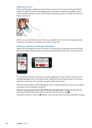 Page 20Zooming in or out
When viewing photos, webpages, email, or maps, you can zoom in and out. Pinch your fingers 
together or apart. For photos and webpages, you can double-tap (tap twice quickly) to zoom 
in, then double-tap again to zoom out. For maps, double-tap to zoom in and tap once with two 
fingers to zoom out.
Zoom is also an accessibility feature that lets you magnify the screen with any app you’re using,  
to help you see what’s on the display. See “Zoom
”  on page 12 8 .
Viewing in portrait or...