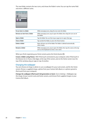Page 22The new folder contains the two icons, and shows the folder’s name. You can tap the name field 
and enter a different name.
Put an item in a folderWhile arranging icons, drag the icon onto the folder.
Remove an item from a folder While arranging icons, tap to open the folder, then drag the icon out of   
the folder.
Open a folder Tap the folder. You can then tap an app icon to open that app.
Close a folder Tap outside the folder, or press the Home button.
Delete a folder Move all items out of the folder....