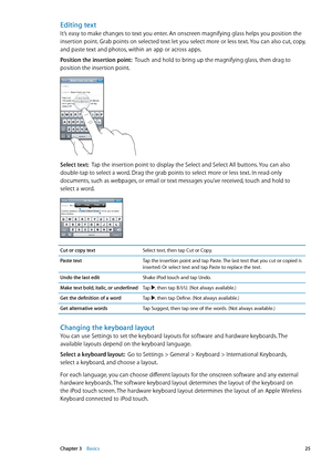 Page 25Editing text
It’s easy to make changes to text you enter. An onscreen magnifying glass helps you position the 
insertion point. Grab points on selected text let you select more or less text. You can also cut, copy, 
and paste text and photos, within an app or across apps.
Position the insertion point:  Touch and hold to bring up the magnifying glass, then drag to 
position the insertion point.
Select text:   Tap the insertion point to display the Select and Select All buttons. You can also 
double-tap to...