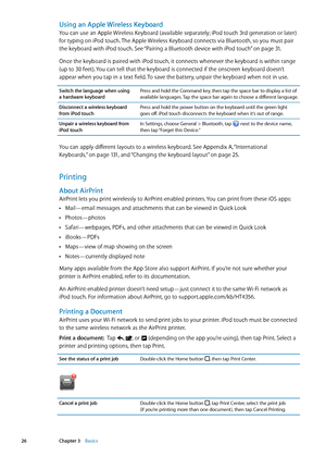 Page 26Using an Apple Wireless Keyboard
You can use an Apple Wireless Keyboard (available separately; iPod touch 3rd generation or later) 
for typing on iPod touch. The Apple Wireless Keyboard connects via Bluetooth, so you must pair 
the keyboard with iPod touch. See “Pairing a Bluetooth device with iPod touch” on page 31 .
Once the keyboard is paired with iPod touch, it connects whenever the keyboard is within range 
(up to 30 feet). You can tell that the keyboard is connected if the onscreen keyboard doesn’t...