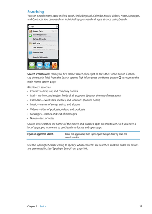 Page 27Searching
You can search many apps on iPod touch, including Mail, Calendar, Music, Videos, Notes, Messages, 
and Contacts. You can search an individual app, or search all apps at once using Search.
Search iPod touch:  From your first Home screen, flick right or press the Home button , then 
tap the search field. From the Search screen, flick left or press the Home button  to return to the 
main Home screen page.
iPod touch searches:
Contacts—first, last, and company names
 Â
Mail—to, from, and subject...