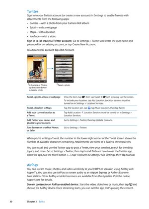 Page 30Twitter
Sign in to your Twitter account (or create a new account) in Settings to enable Tweets with 
attachments from the following apps:Camera—with a photo from your Camera Roll album
 Â
Safari—with a webpage Â
Maps—with a location  Â
YouTube—with a video Â
Sign in to (or create) a Twitter account:   Go to Settings > Twitter and enter the user name and 
password for an existing account, or tap Create New Account.
To add another account, tap Add Account.
In Camera or Photos, 
tap the Action button
to...