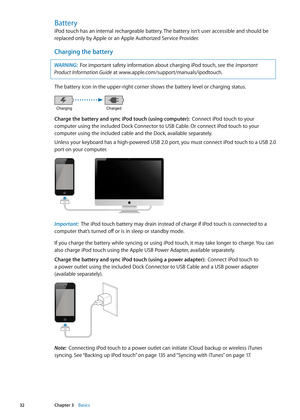 Page 32Battery
iPod touch has an internal rechargeable battery. The battery isn’t user accessible and should be 
replaced only by Apple or an Apple Authorized Service Provider.
Charging the battery
WARNING:  For important safety information about charging iPod touch, see the Important 
Product Information Guide at www.apple.com/support/manuals/ipodtouch. 
The battery icon in the upper-right corner shows the battery level or charging status. 
Charging Charged
Charge the battery and sync iPod touch (using...