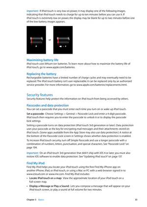 Page 33Important:  If iPod touch is very low on power, it may display one of the following images, 
indicating that iPod touch needs to charge for up to ten minutes before you can use it. If 
iPod touch is extremely low on power, the display may be blank for up to two minutes before one 
of the low-battery images appears.
or
Maximizing battery life
iPod touch uses lithium-ion batteries. To learn more about how to maximize the battery life of 
iPod touch, go to www.apple.com/batterie s.
Replacing the battery...