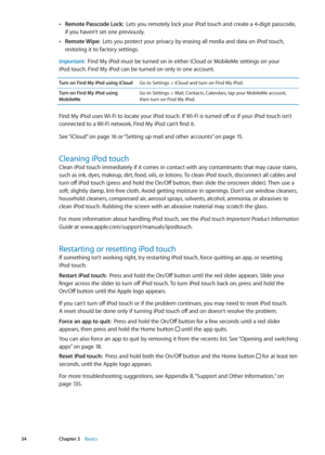 Page 34 ÂRemote Passcode Lock:  Lets you remotely lock your iPod touch and create a 4-digit passcode, 
if you haven’t set one previously .
 ÂRemote Wipe:  Lets you protect your privacy by erasing all media and data on iPod touch, 
restoring it to factory settings .
Important:  Find My iPod must be turned on in either iCloud or MobileMe settings on your 
iPod touch. Find My iPod can be turned on only in one account.
Turn on Find My iPod using iCloudGo to Settings > iCloud and turn on Find My iPod. 
Turn on Find...