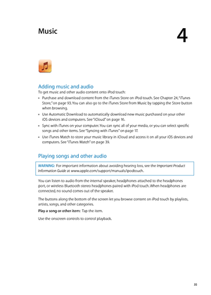 Page 35Music
4
Adding music and audio
To get music and other audio content onto iPod touch:
Purchase and download content from the iTunes Store on iPod touch. See Chapter  Â24, “iTunes 
Store
,”  on page 93 . You can also go to the iTunes Store from Music by tapping the Store button 
when browsing.
Use Automatic Download to automatically download new music purchased on your other   
 Â
iOS devices and computers. See “iCloud” on page 16 .
Sync with iTunes on your computer. You can sync all of your media, or you...