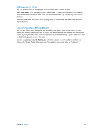 Page 45Setting a sleep timer
You can set iPod touch to stop playing music or videos after a period of time.
Set a sleep timer:  From the Home screen choose Clock > Timer, then flick to set the number of 
hours and minutes. Tap When Timer Ends and choose Sleep iPod, tap Set, then tap Start to start 
the timer.
When the timer ends, iPod touch stops playing music or video, closes any other open app, and 
then locks itself.
Converting videos for iPod touch
You can add videos other than those purchased from the...