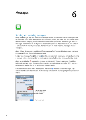 Page 46Messages
6
Sending and receiving messages
Using the Messages app and the built-in iMessage service, you can send free text messages over 
Wi-Fi to other iOS 5 users. Messages can include photos, videos, and other info. You can see when 
the other person is typing, and let others be notified when you’ve read their messages. Because 
iMessages are displayed on all of your iOS 5 devices logged in to the same account, you can start 
a conversation on one of your devices, then continue it on another device....