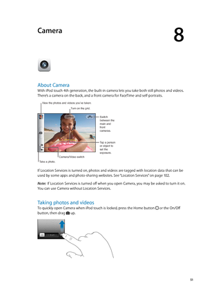 Page 51Camera
8
About Camera
With iPod touch 4th generation, the built-in camera lets you take both still photos and videos. 
There’s a camera on the back, and a front camera for FaceTime and self-portraits.
Tap a person 
or object to 
set the 
exposure.Switch 
between the 
main and 
front 
cameras.
Take a photo.
Camera/Video switch
View the photos and videos you’ve taken.
Turn on the grid.
If Location Services is turned on, photos and videos are tagged with location data that can be 
used by some apps and...