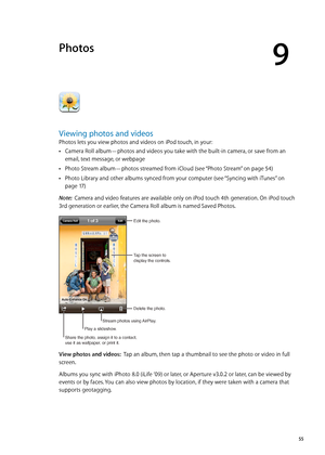 Page 55Photos
9
Viewing photos and videos
Photos lets you view photos and videos on iPod touch, in your:
Camera Roll album—photos and videos you take with the built-in camera, or save from an  Â
email, text message, or webpage
Photo Stream album—photos streamed from iCloud (see “
 ÂPhoto Stream” on page 54)
Photo Library and other albums synced from your computer (see “
 ÂSyncing with iTunes”  on 
page 17 )
Note:   Camera and video features are available only on iPod touch 4th generation. On iPod touch 
3rd...