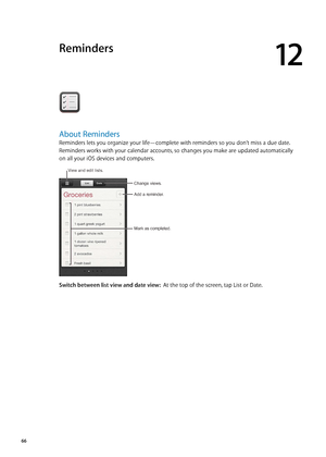 Page 66Reminders
12
About Reminders
Reminders lets you organize your life—complete with reminders so you don’t miss a due date. 
Reminders works with your calendar accounts, so changes you make are updated automatically 
on all your iOS devices and computers.
Change views.
Mark as completed.
Add a reminder.
View and edit lists.
Switch between list view and date view:  At the top of the screen, tap List or Date.
66 