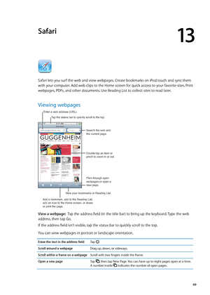 Page 69Safari
13
Safari lets you surf the web and view webpages. Create bookmarks on iPod touch and sync them 
with your computer. Add web clips to the Home screen for quick access to your favorite sites. Print 
webpages, PDFs, and other documents. Use Reading List to collect sites to read later.
Viewing webpages
Search the web and
the current page.
Flick through open 
webpages or open a
new page.
Double-tap an item or 
pinch to zoom in or out.
Enter a web address (URL).
Add a bookmark, add to the Reading...