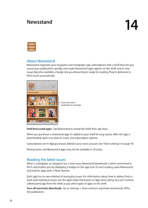 Page 72Newsstand
14
About Newsstand
Newsstand organizes your magazine and newspaper app subscriptions with a shelf that lets you 
access your publications quickly and easily. Newsstand apps appear on the shelf, and as new 
issues become available, a badge lets you know they’re ready for reading. They’re delivered to 
iPod touch automatically.
Touch and hold a 
publication to rearrange.
Find Newsstand apps:  Tap Newsstand to reveal the shelf, then tap Store.
When you purchase a newsstand app, it’s added to your...