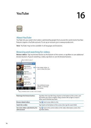 Page 76YouTube
16
About YouTube
YouTube lets you watch short videos submitted by people from around the world. Some YouTube 
features require a YouTube account. To set up an account, go to www.youtube.com.
Note:  YouTube may not be available in all languages and locations.
Browsing and searching for videos
Browse videos:   Tap any browse button at the bottom of the screen, or tap More to see additional 
browse buttons. If you’re watching a video, tap Done to see the browse buttons.
See related videos, or 
save...