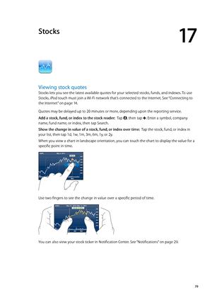 Page 79Stocks
17
Viewing stock quotes
Stocks lets you see the latest available quotes for your selected stocks, funds, and indexes. To use 
Stocks, iPod touch must join a Wi-Fi network that’s connected to the Internet. See “Connecting to 
the Internet
”  on page 14 .
Quotes may be delayed up to 20 minutes or more, depending upon the reporting service.
Add a stock, fund, or index to the stock reader:  Tap , then tap . Enter a symbol, company 
name, fund name, or index, then tap Search.
Show the change in value...