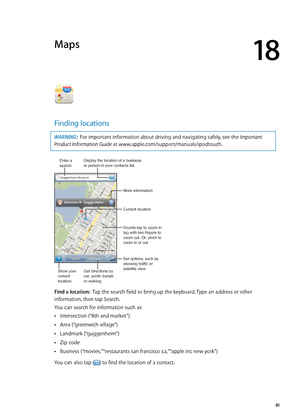 Page 81Maps
18
Finding locations
WARNING:  For important information about driving and navigating safely, see the Important 
Product Information Guide at www.apple.com/support/manuals/ipodtouch.
Display the location of a business or person in your contacts list.
Set options, such as 
showing traffic or
satellite view. More information
Double-tap to zoom in; 
tap with two fingers to 
zoom out. Or, pinch to 
zoom in or out.
Current location
Enter asearch.
Show your
current
location.
Get directions by 
car, public...