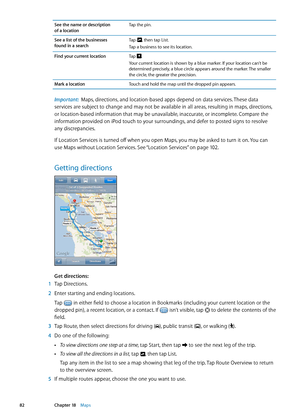 Page 82See the name or description  
of a location Tap the pin.
See a list of the businesses  
found in a search Tap 
, then tap List.
Tap a business to see its location.
Find your current location Tap 
.
Your current location is shown by a blue marker. If your location can’t be 
determined precisely, a blue circle appears around the marker. The smaller 
the circle, the greater the precision.
Mark a location Touch and hold the map until the dropped pin appears.
Important:  Maps, directions, and location-based...