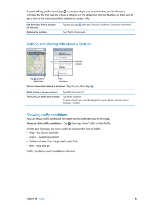 Page 83If you’re taking public transit, tap  to set your departure or arrival time, and to choose a 
schedule for the trip. Tap the icon at a stop to see the departure time for that bus or train, and to 
get a link to the transit provider’s website or contact info.
Get directions from a location  
on the map Tap the pin, tap , then tap Directions To Here or Directions From Here.
Bookmark a location
Tap "Add to Bookmarks.”
Getting and sharing info about a location
Getdirections.
Visit the
website.
Tap...