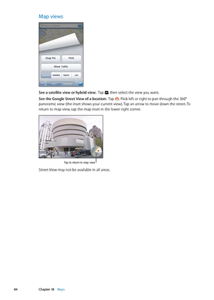 Page 84Map views
See a satellite view or hybrid view:  Tap , then select the view you want.
See the Google Street View of a location:   Tap . Flick left or right to pan through the 360° 
panoramic view (the inset shows your current view). Tap an arrow to move down the street. To 
return to map view, tap the map inset in the lower-right corner.
Tap to return to map view
Street View may not be available in all areas.
84Chapter 18    Maps 