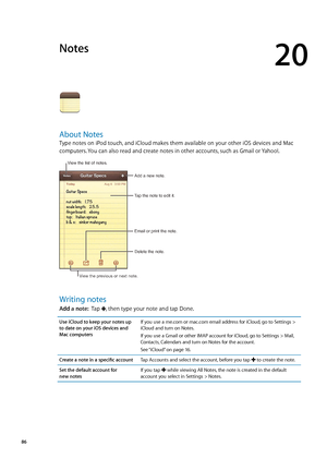 Page 86Notes
20
About Notes
Type notes on iPod touch, and iCloud makes them available on your other iOS devices and Mac 
computers. You can also read and create notes in other accounts, such as Gmail or Yahoo!.
Tap the note to edit it.Delete the note.
Email or print the note.
Add a new note.
View the list of notes.
View the previous or next note.
Writing notes
Add a note:
  Tap , then type your note and tap Done.
Use iCloud to keep your notes up 
to date on your iOS devices and 
Mac computers If you use a...
