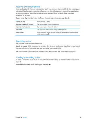 Page 87Reading and editing notes
Notes are listed with the most recent at the top. If you use more than one iOS device or computer 
with your iCloud account, notes from all devices are listed. If you share notes with an application 
on your computer or with other online accounts such as Yahoo! or Gmail, those notes are 
organized by account.
Read a note:  Tap the note in the list. To see the next or previous note, tap  or .
Change the fontGo to Settings > Notes.
See notes in a specific account Tap Accounts and...