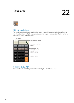 Page 90Calculator
22
Using the calculator
Tap numbers and functions in Calculator just as you would with a standard calculator. When you 
tap the add, subtract, multiply, or divide button, a white ring appears around the button to let you 
know the operation to be carried out.
Get a number from 
memory (a white ring 
indicates a number is 
stored in memory).
Clear the display. Add a number to memory.
Subtract a number from 
memory.
Clear memory.
Scientific calculator
Rotate iPod touch to landscape orientation...