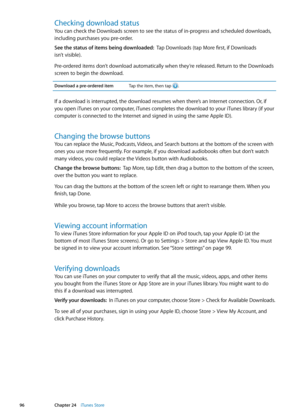 Page 96Checking download status
You can check the Downloads screen to see the status of in-progress and scheduled downloads, 
including purchases you pre-order.
See the status of items being downloaded:  Tap Downloads (tap More first, if Downloads  
isn’t visible).
Pre-ordered items don’t download automatically when they’re released. Return to the Downloads 
screen to begin the download.
Download a pre-ordered itemTap the item, then tap .
If a download is interrupted, the download resumes when there’s an...