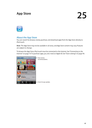 Page 97App Store
25
About the App Store
You can search for, browse, review, purchase, and download apps from the App Store directly to 
iPod touch. 
Note:  The App Store may not be available in all areas, and App Store content may vary. Features 
are subject to change.
To browse the App Store, iPod touch must be connected to the Internet. See “Connecting to the 
Internet
”  on page 14 . To purchase apps, you also need an Apple ID. See “Store settings” on page 99 .
View Genius
recommendations.
Check for app...