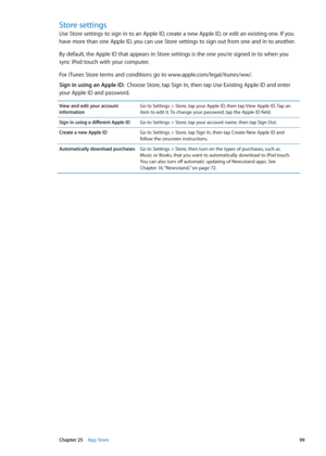 Page 99Store settings
Use Store settings to sign in to an Apple ID, create a new Apple ID, or edit an existing one. If you 
have more than one Apple ID, you can use Store settings to sign out from one and in to another. 
By default, the Apple ID that appears in Store settings is the one you’re signed in to when you 
sync iPod touch with your computer. 
For iTunes Store terms and conditions go to www.apple.com/legal/itunes/ww/. 
Sign in using an Apple ID:  Choose Store, tap Sign In, then tap Use Existing Apple...