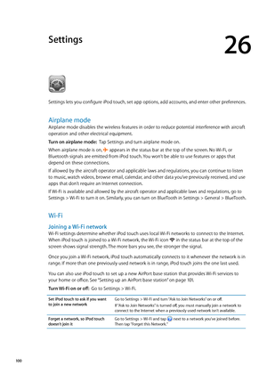 Page 100Settings
26
Settings lets you configure iPod touch, set app options, add accounts, and enter other preferences.
Airplane mode
Airplane mode disables the wireless features in order to reduce potential interference with aircraft 
operation and other electrical equipment.
Turn on airplane mode:  Tap Settings and turn airplane mode on.
When airplane mode is on, 
 appears in the status bar at the top of the screen. No Wi-Fi, or 
Bluetooth signals are emitted from iPod touch. You won’t be able to use features...