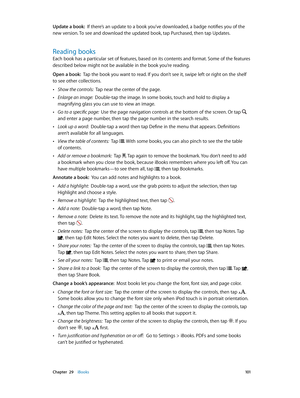 Page 101 Chapter  29    iBooks 101
Update a book:  If there’s an update to a book you’ve downloaded, a badge notifies you of the 
new version. To see and download the updated book, tap Purchased, then tap Updates.
Reading books
Each book has a particular set of features, based on its contents and format. Some of the features 
described below might not be available in the book you’re reading.
Open a book:  Tap the book you want to read. If you don’t see it, swipe left or right on the shelf 
to see other...