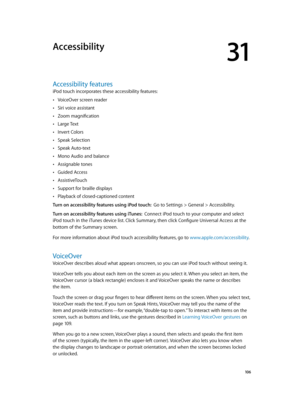 Page 10631
  10 6
Accessibility
Accessibility features
iPod touch incorporates these accessibility features:
 •VoiceOver screen reader
 •Siri voice assistant
 •Zoom magnification
 •Large Text
 •Invert Colors
 •Speak Selection
 •Speak Auto-text
 •Mono Audio and balance
 •Assignable tones
 •Guided Access
 •AssistiveTouch
 •Support for braille displays
 •Playback of closed-captioned content
Turn on accessibility features using iPod touch:  Go to Settings > General > Accessibility.
Turn on accessibility features...