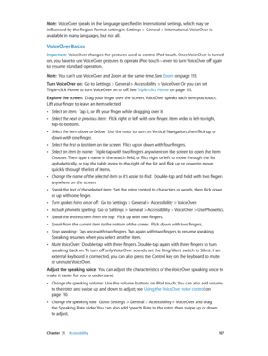Page 107 Chapter  31    Accessibility 10 7
Note:  VoiceOver speaks in the language specified in International settings, which may be 
influenced by the Region Format setting in Settings > General > International. VoiceOver is 
available in many languages, but not all.
VoiceOver Basics
Important:  VoiceOver changes the gestures used to control iPod touch. Once VoiceOver is turned 
on, you have to use VoiceOver gestures to operate iPod touch—even to turn VoiceOver off again 
to resume standard operation.
Note:...