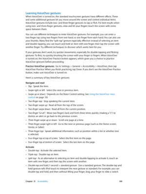 Page 109 Chapter  31    Accessibility 10 9
Learning VoiceOver gestures
When VoiceOver is turned on, the standard touchscreen gestures have different effects. These 
and some additional gestures let you move around the screen and control individual items. 
VoiceOver gestures include two- and three-finger gestures to tap or flick. For best results when 
using two- and three-finger gestures, relax and let your fingers touch the screen with some 
space between them.
You can use different techniques to enter...