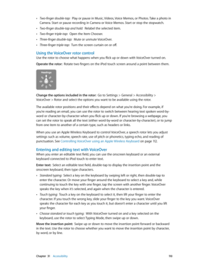 Page 110 Chapter  31    Accessibility 11 0
 •Two-finger double-tap:  Play or pause in Music, Videos, Voice Memos, or Photos. Take a photo in 
Camera. Start or pause recording in Camera or Voice Memos. Start or stop the stopwatch.
 •Two-finger double-tap and hold:  Relabel the selected item.
 •Two-finger triple-tap:  Open the Item Chooser.
 •Three-finger double-tap:  Mute or unmute VoiceOver.
 •Three-finger triple-tap:  Turn the screen curtain on or off.
Using the VoiceOver rotor control
Use the rotor to choose...
