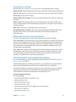 Page 112 Chapter  31    Accessibility 11 2
Using VoiceOver with Maps
With VoiceOver, you can zoom in or out, select a pin, or get information about a location.
Explore the map:  Drag your finger around the screen, or swipe left or right to move to another item.
Zoom in or out:  Select the map, set the rotor to Zoom, then swipe up or down with one finger.
Pan the map:  Swipe with three fingers.
Browse visible points of interest:  Set the rotor to Points of Interest, then swipe up or down with 
one finger.
Follow...