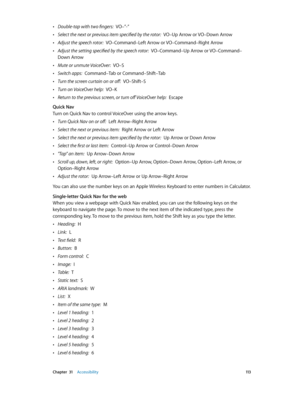 Page 113 Chapter  31    Accessibility 11 3
 •Double-tap with two fingers:  VO–”-”
 •Select the next or previous item specified by the rotor:  VO–Up Arrow or VO–Down Arrow
 •Adjust the speech rotor:  VO–Command–Left Arrow or VO–Command–Right Arrow
 •Adjust the setting specified by the speech rotor:  VO–Command–Up Arrow or VO–Command–
Down Arrow
 •Mute or unmute VoiceOver:  VO–S
 •Switch apps:  Command–Tab or Command–Shift–Tab
 •Turn the screen curtain on or off:  VO–Shift–S
 •Turn on VoiceOver help:  VO–K...