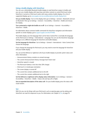 Page 114 Chapter  31    Accessibility 11 4
Using a braille display with VoiceOver
You can use a refreshable Bluetooth braille display to read VoiceOver output in braille, and 
you can use a braille display with input keys and other controls to control iPod touch when 
VoiceOver is turned on. iPod touch works with many wireless braille displays. For a list of 
supported displays, go to www.apple.com/accessibility/iphone/braille-display.html.
Set up a braille display:  Turn on the display, then go to Settings >...