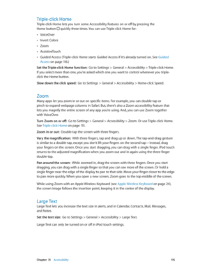 Page 115 Chapter  31    Accessibility 11 5
Triple-click Home
Triple-click Home lets you turn some Accessibility features on or off by pressing the  
Home button 
 quickly three times. You can use Triple-click Home for:
 •VoiceOver
 •Invert Colors
 •Zoom
 •AssistiveTouch
 •Guided Access ( Triple-click Home starts Guided Access if it’s already turned on. See Guided 
Access
 on page 11 6 .)
Set the Triple-click Home function:  Go to Settings > General > Accessibility > Triple-click Home. 
If you select more than...