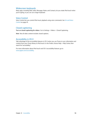 Page 118 Chapter  31    Accessibility 11 8
Widescreen keyboards
Many apps, including Mail, Safari, Messages, Notes, and Contacts, let you rotate iPod touch when 
you’re typing, so you can use a larger keyboard.
Voice Control
Voice Control lets you control iPod music playback using voice commands. See Siri and Voice 
Control
 on page 45.
Closed captioning
Turn on closed captioning for videos:  Go to Settings > Videos > Closed Captioning.
Note:  Not all video content includes closed captions.
Accessibility in OS...