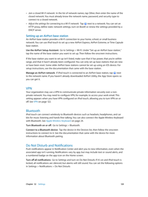 Page 120 Chapter  32    Settings 12 0
 •Join a closed Wi-Fi network:  In the list of network names, tap Other, then enter the name of the 
closed network. You must already know the network name, password, and security type to 
connect to a closed network.
 •Adjust the settings for connecting to a Wi-Fi network:  Tap  next to a network. You can set an 
HTTP proxy, define static network settings, turn on BootP, or renew the settings provided by a 
DHCP server.
Setting up an AirPort base station
An AirPort base...
