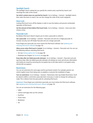 Page 123 Chapter  32    Settings 12 3
Spotlight Search
The Spotlight Search setting lets you specify the content areas searched by Search, and 
rearrange the order of the results.
Set which content areas are searched by Search:  Go to Settings > General > Spotlight Search, 
then select the items to search. You can also change the order of the result categories.
Auto-Lock
Locking iPod touch turns off the display in order to save the battery and prevent unintended 
operation of iPod touch.
Set the amount of time...