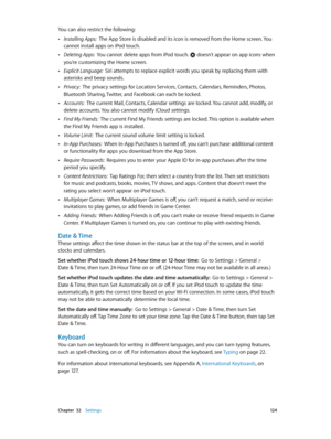 Page 124 Chapter  32    Settings 12 4
You can also restrict the following:
 •Installing Apps:  The App Store is disabled and its icon is removed from the Home screen. You 
cannot install apps on iPod touch.
 •Deleting Apps:  You cannot delete apps from iPod touch.  doesn’t appear on app icons when 
you’re customizing the Home screen.
 •Explicit Language:  Siri attempts to replace explicit words you speak by replacing them with 
asterisks and beep sounds.
 •Privacy:  The privacy settings for Location Services,...