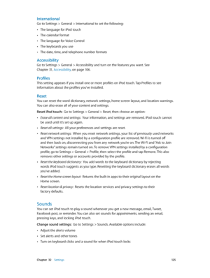 Page 125 Chapter  32    Settings 12 5
International
Go to Settings > General > International to set the following:
 •The language for iPod touch
 •The calendar format
 •The language for Voice Control
 •The keyboards you use
 •The date, time, and telephone number formats
Accessibility
Go to Settings > General > Accessibility and turn on the features you want. See 
Chapter 31, Accessibility, on page 10 6.
Profiles
This setting appears if you install one or more profiles on iPod touch. Tap Profiles to see...