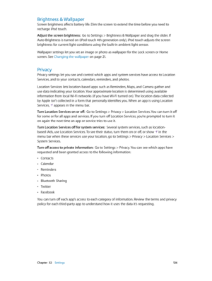 Page 126 Chapter  32    Settings 12 6
Brightness & Wallpaper
Screen brightness affects battery life. Dim the screen to extend the time before you need to 
recharge iPod touch.
Adjust the screen brightness:  Go to Settings > Brightness & Wallpaper and drag the slider. If 
Auto-Brightness is turned on (iPod touch 4th generation only), iPod touch adjusts the screen 
brightness for current light conditions using the built-in ambient light sensor.
Wallpaper settings let you set an image or photo as wallpaper for the...